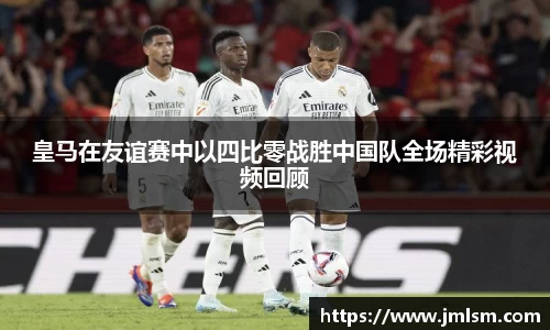 皇马在友谊赛中以四比零战胜中国队全场精彩视频回顾