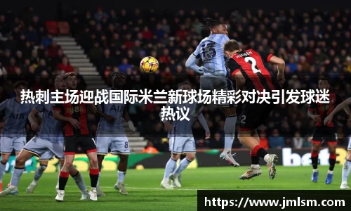 热刺主场迎战国际米兰新球场精彩对决引发球迷热议