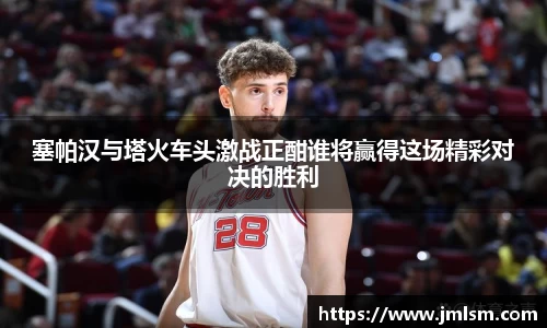 塞帕汉与塔火车头激战正酣谁将赢得这场精彩对决的胜利